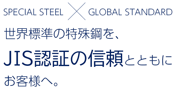 SPECIAL STEEL×GLOBAL STANDARD 世界標準の特殊鋼を、JIS認証の信頼とともにお客様へ。